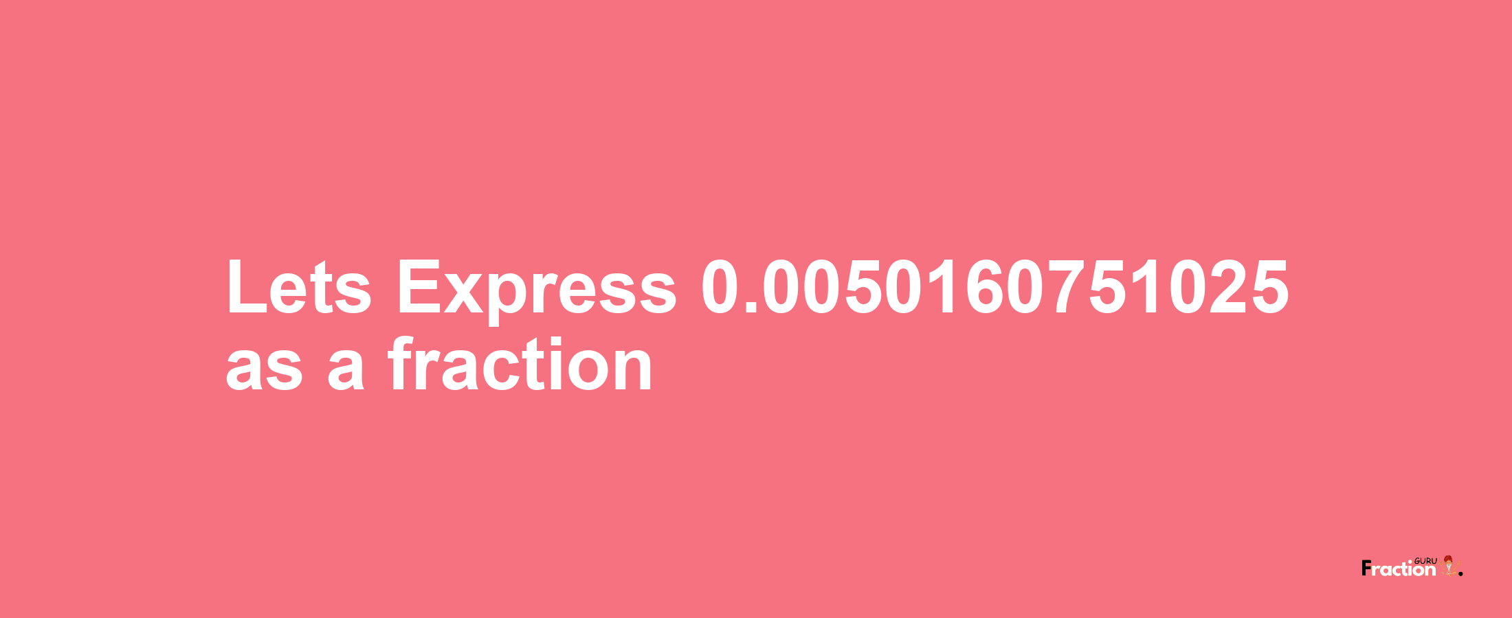 Lets Express 0.0050160751025 as afraction